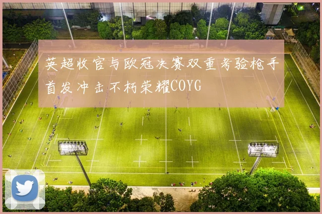 英超收官与欧冠决赛双重考验枪手首发冲击不朽荣耀COYG